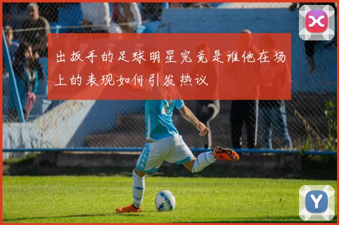 出扳手的足球明星究竟是谁他在场上的表现如何引发热议