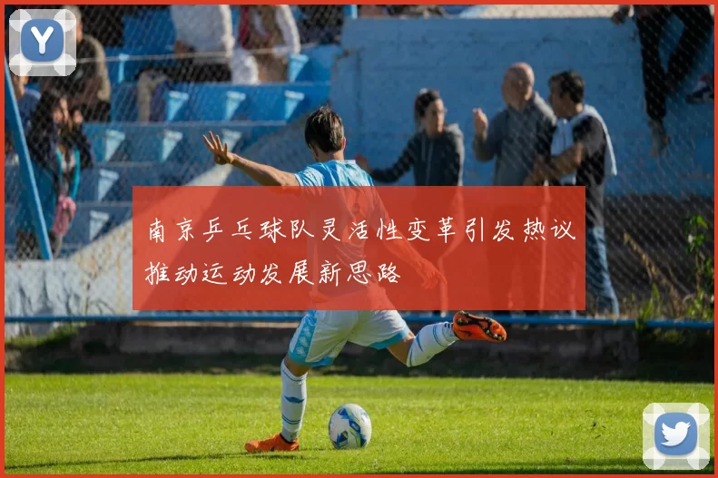 南京乒乓球队灵活性变革引发热议推动运动发展新思路