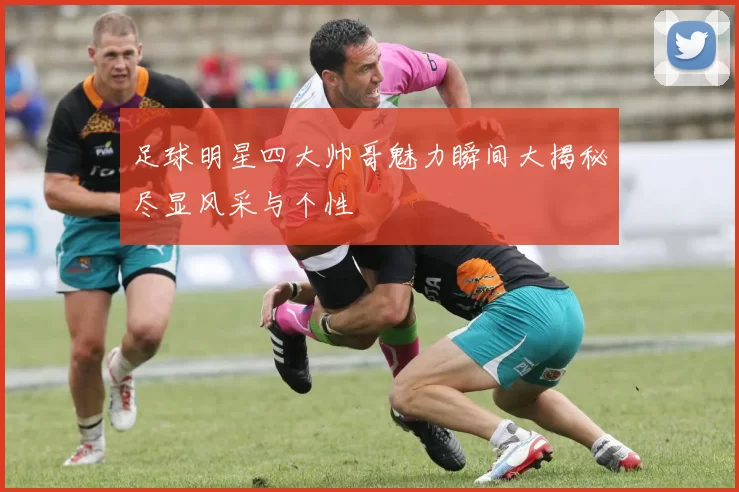 足球明星四大帅哥魅力瞬间大揭秘尽显风采与个性