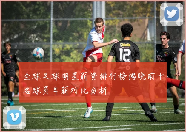 全球足球明星薪资排行榜揭晓前十名球员年薪对比分析