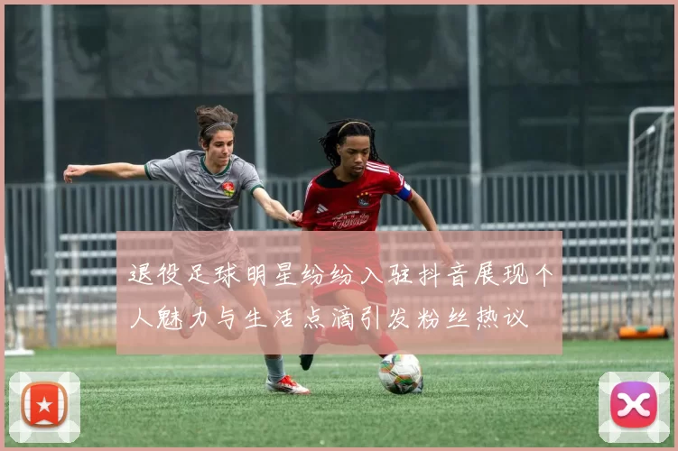 退役足球明星纷纷入驻抖音展现个人魅力与生活点滴引发粉丝热议
