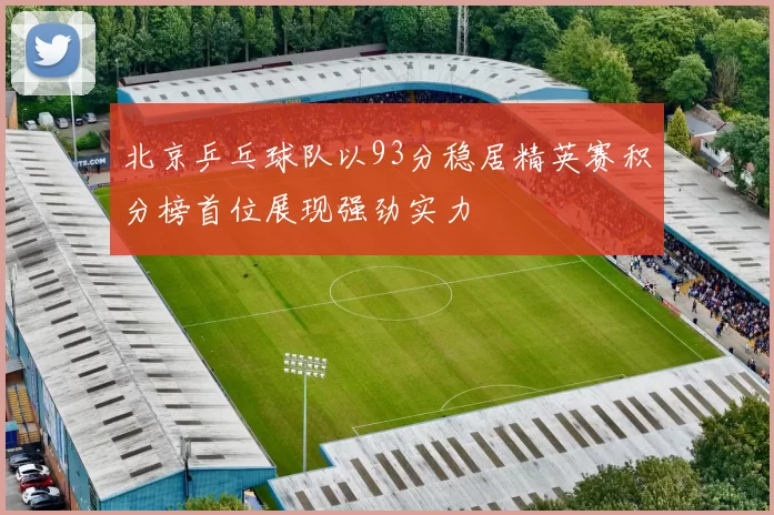 北京乒乓球队以93分稳居精英赛积分榜首位展现强劲实力