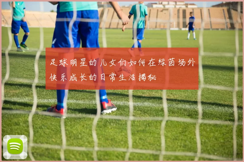 足球明星的儿女们如何在绿茵场外快乐成长的日常生活揭秘