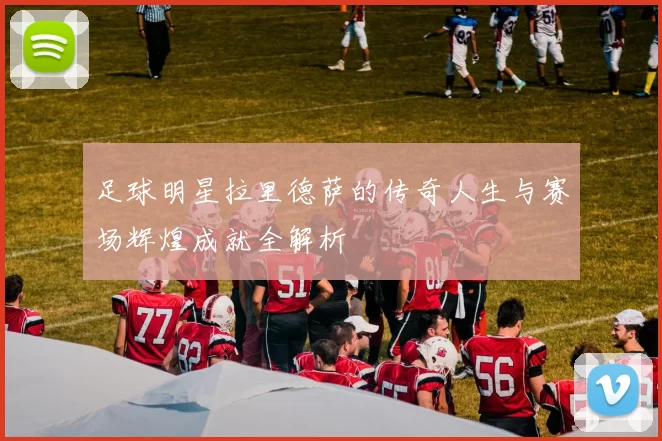 足球明星拉里德萨的传奇人生与赛场辉煌成就全解析