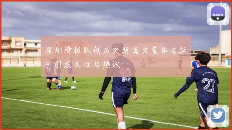 深圳滑板队创历史新高力量排名跃升引发关注与热议
