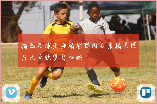 梅西足球生涯精彩瞬间合集精美图片大全欣赏与回顾