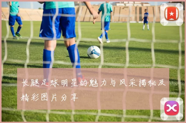 长腿足球明星的魅力与风采揭秘及精彩图片分享