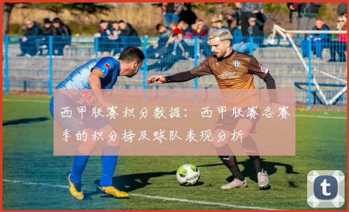 西甲联赛积分数据：西甲联赛各赛季的积分榜及球队表现分析