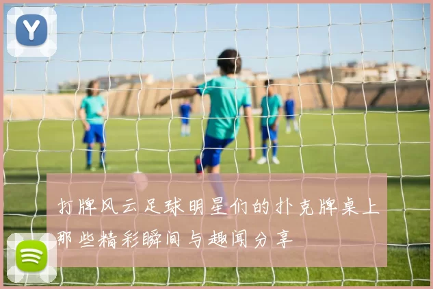 打牌风云足球明星们的扑克牌桌上那些精彩瞬间与趣闻分享