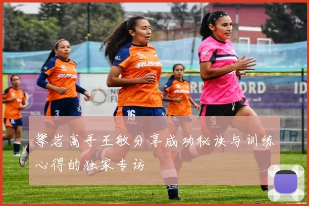 攀岩高手王敏分享成功秘诀与训练心得的独家专访