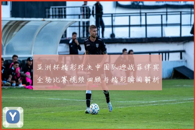 亚洲杯精彩对决中国队迎战菲律宾全场比赛视频回顾与精彩瞬间解析