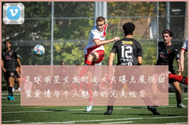 足球明星女友时尚大片曝光展现甜蜜爱情与个人魅力的完美结合