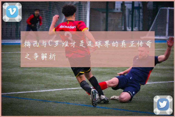 梅西与C罗谁才是足球界的真正传奇之争解析