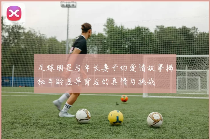 足球明星与年长妻子的爱情故事揭秘年龄差异背后的真情与挑战