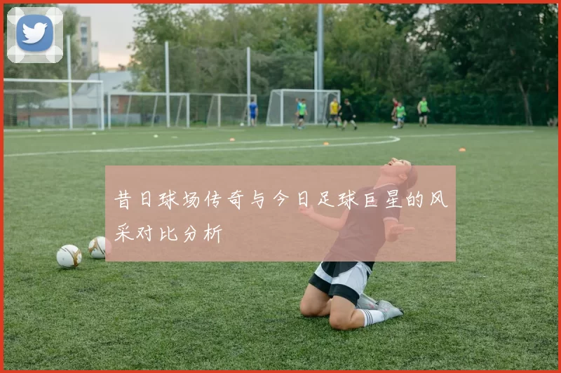 昔日球场传奇与今日足球巨星的风采对比分析