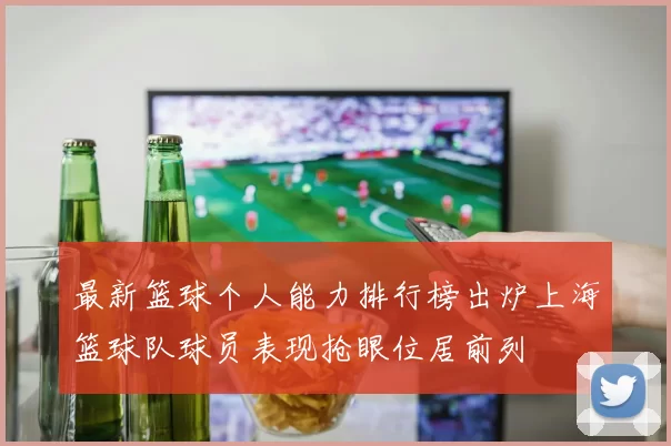 最新篮球个人能力排行榜出炉上海篮球队球员表现抢眼位居前列
