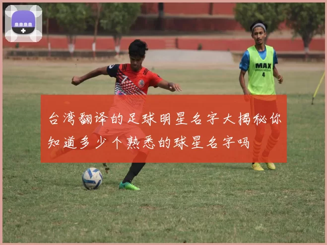 台湾翻译的足球明星名字大揭秘你知道多少个熟悉的球星名字吗