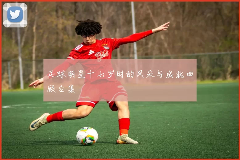足球明星十七岁时的风采与成就回顾合集