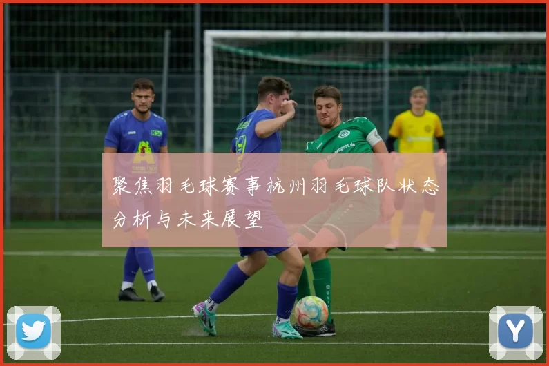 聚焦羽毛球赛事杭州羽毛球队状态分析与未来展望
