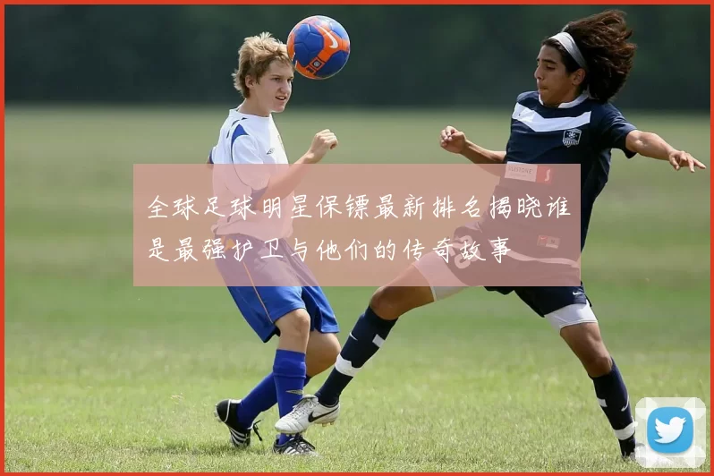 全球足球明星保镖最新排名揭晓谁是最强护卫与他们的传奇故事
