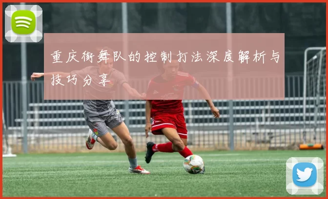 重庆街舞队的控制打法深度解析与技巧分享