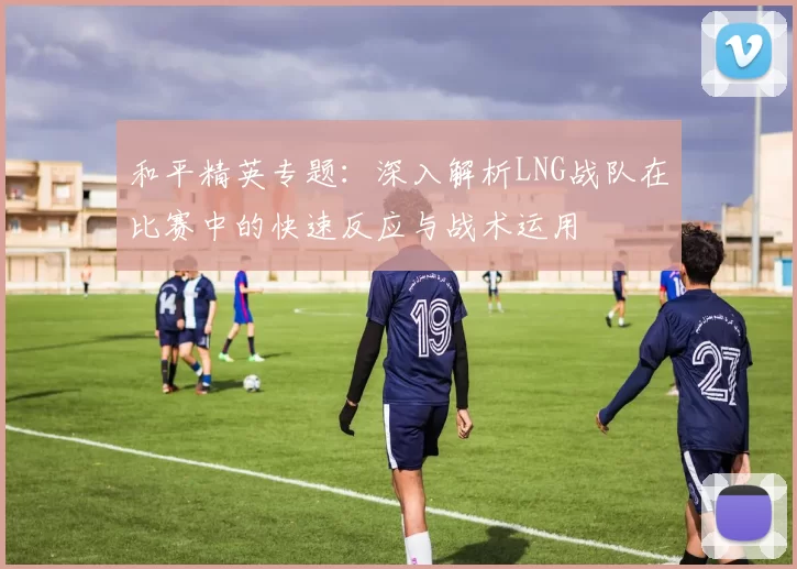 和平精英专题：深入解析LNG战队在比赛中的快速反应与战术运用