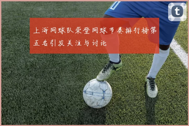 上海网球队荣登网球节奏排行榜第五名引发关注与讨论