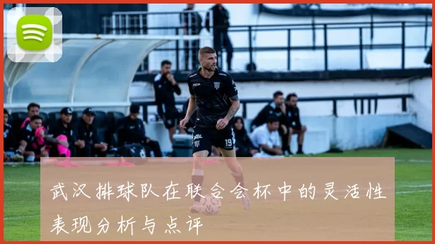 武汉排球队在联合会杯中的灵活性表现分析与点评