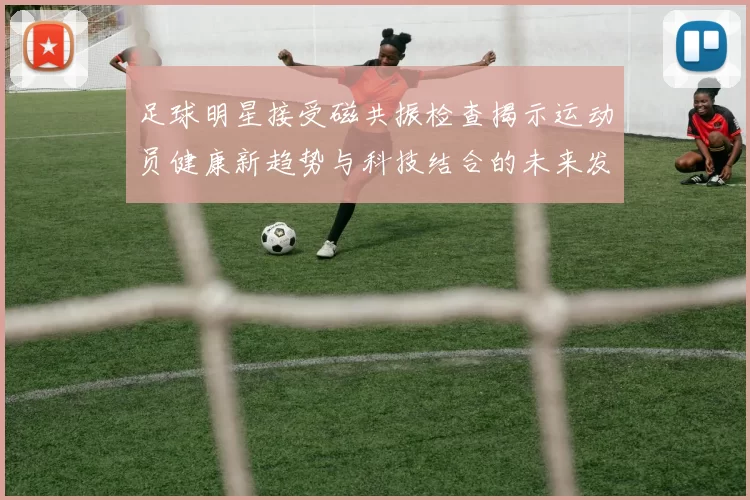 足球明星接受磁共振检查揭示运动员健康新趋势与科技结合的未来发展