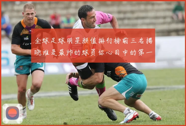 全球足球明星颜值排行榜前三名揭晓谁是最帅的球员你心目中的第一是谁