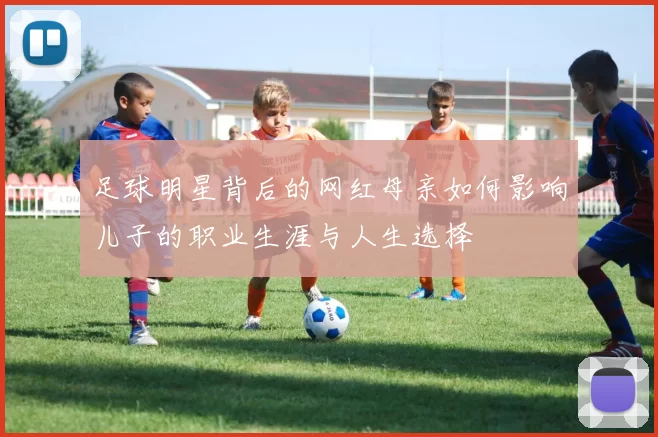 足球明星背后的网红母亲如何影响儿子的职业生涯与人生选择