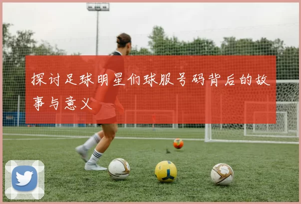 探讨足球明星们球服号码背后的故事与意义