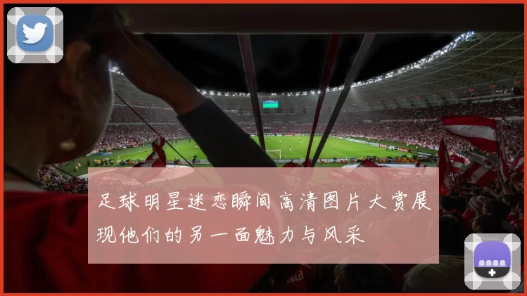 足球明星迷恋瞬间高清图片大赏展现他们的另一面魅力与风采