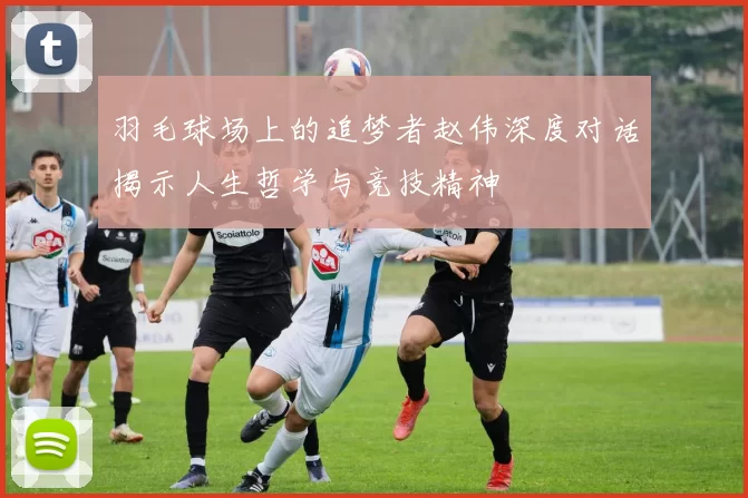 羽毛球场上的追梦者赵伟深度对话揭示人生哲学与竞技精神