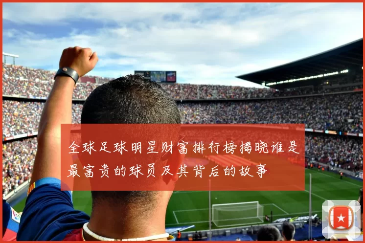 全球足球明星财富排行榜揭晓谁是最富贵的球员及其背后的故事