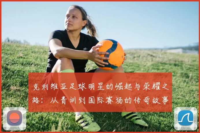 克利维亚足球明星的崛起与荣耀之路：从青训到国际赛场的传奇故事