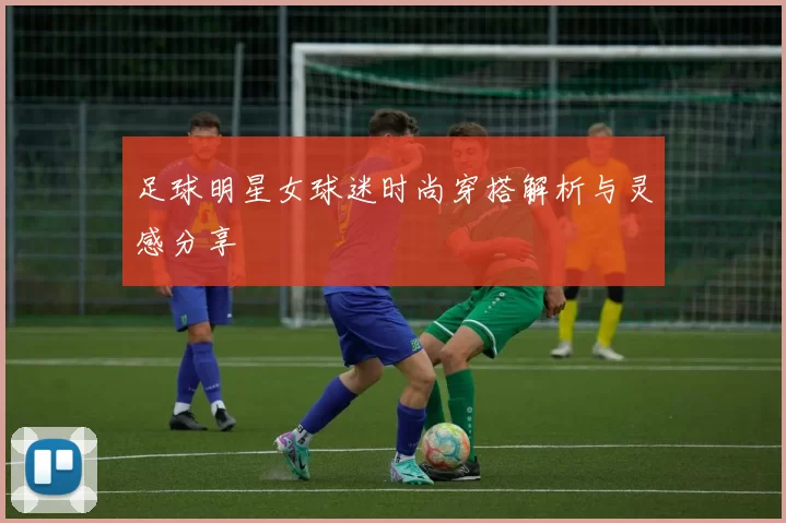 足球明星女球迷时尚穿搭解析与灵感分享