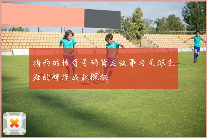 梅西的传奇号码背后故事与足球生涯的辉煌成就探秘