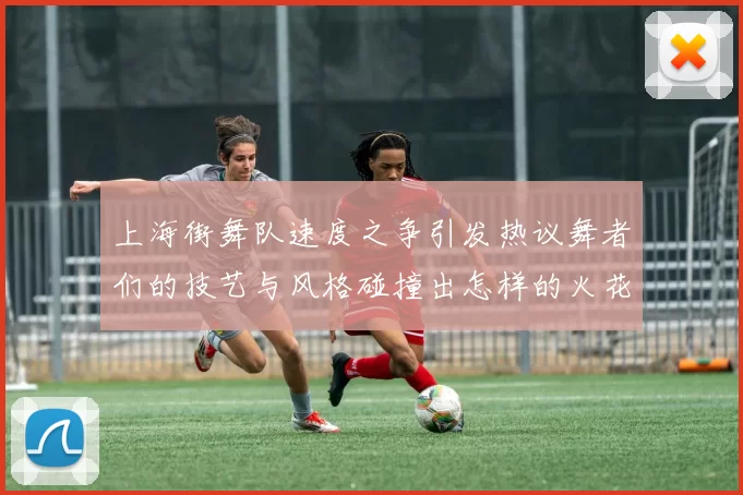上海街舞队速度之争引发热议舞者们的技艺与风格碰撞出怎样的火花