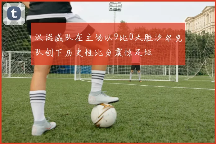 汉诺威队在主场以9比0大胜沙尔克队创下历史性比分震惊足坛