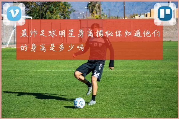 最帅足球明星身高揭秘你知道他们的身高是多少吗