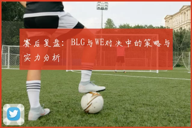 赛后复盘：BLG与WE对决中的策略与实力分析