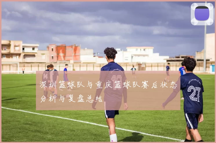 深圳篮球队与重庆篮球队赛后状态分析与复盘总结