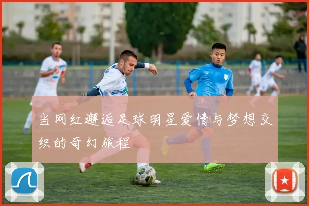 当网红邂逅足球明星爱情与梦想交织的奇幻旅程