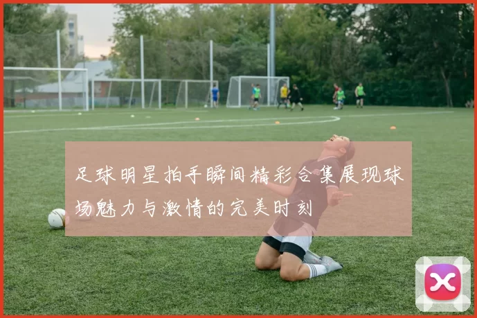 足球明星拍手瞬间精彩合集展现球场魅力与激情的完美时刻