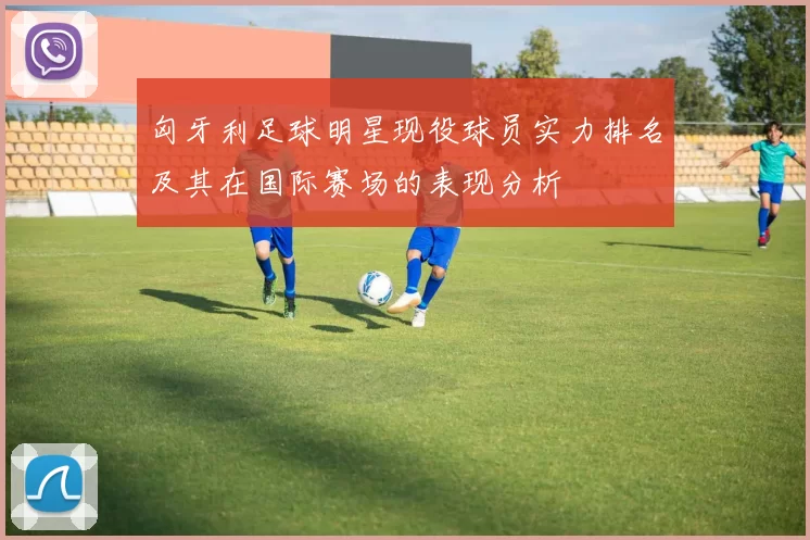 匈牙利足球明星现役球员实力排名及其在国际赛场的表现分析