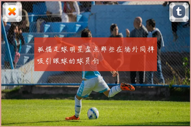 狐媚足球明星盘点那些在场外同样吸引眼球的球员们