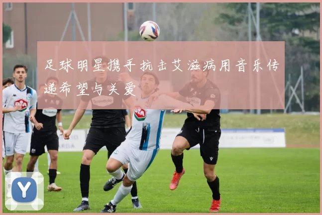 足球明星携手抗击艾滋病用音乐传递希望与关爱