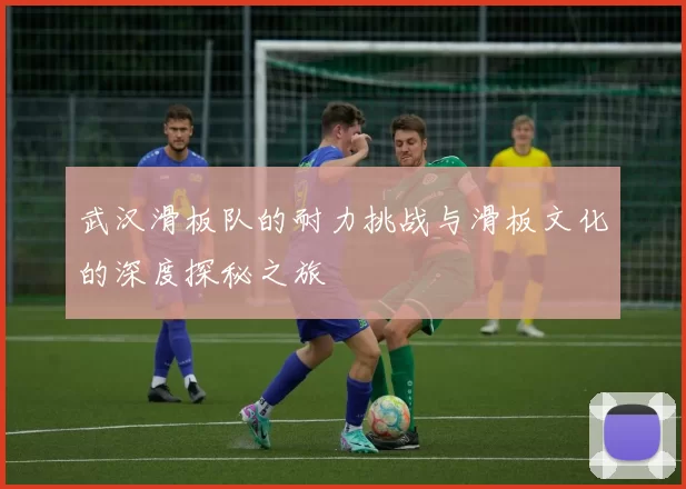 武汉滑板队的耐力挑战与滑板文化的深度探秘之旅
