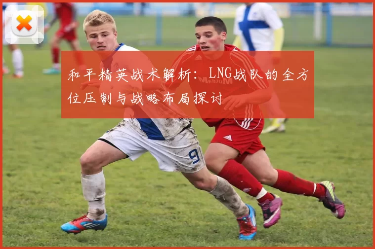 和平精英战术解析：LNG战队的全方位压制与战略布局探讨